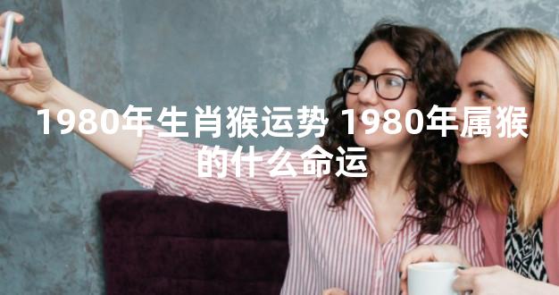 1980年生肖猴运势 1980年属猴的什么命运